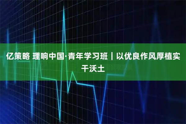 亿策略 理响中国·青年学习班｜以优良作风厚植实干沃土
