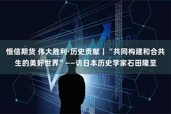 恒信期货 伟大胜利·历史贡献｜“共同构建和合共生的美好世界”——访日本历史学家石田隆至