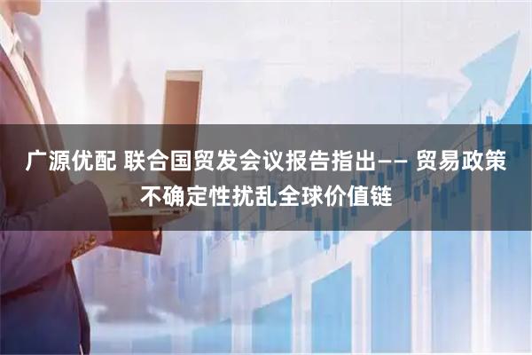 广源优配 联合国贸发会议报告指出—— 贸易政策不确定性扰乱全球价值链