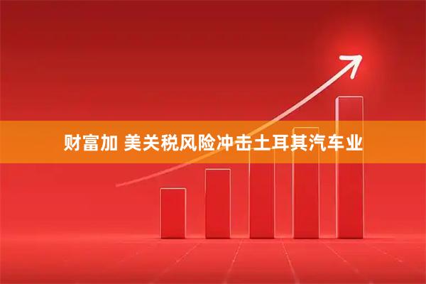 财富加 美关税风险冲击土耳其汽车业