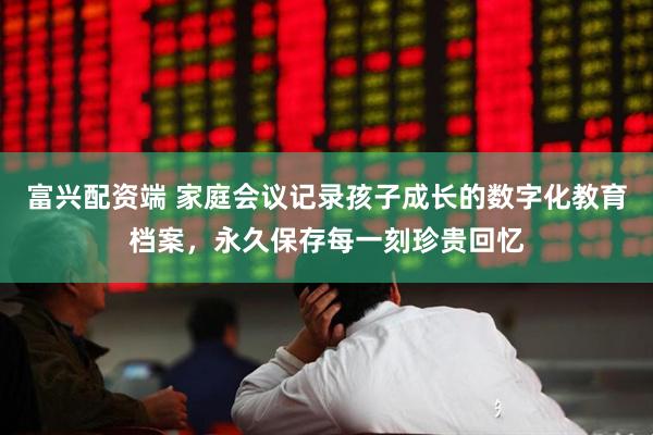 富兴配资端 家庭会议记录孩子成长的数字化教育档案，永久保存每一刻珍贵回忆