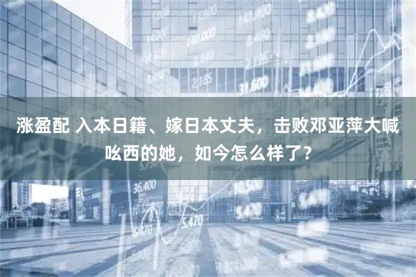 涨盈配 入本日籍、嫁日本丈夫，击败邓亚萍大喊吆西的她，如今怎么样了？