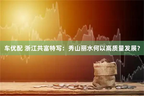 车优配 浙江共富特写：秀山丽水何以高质量发展？