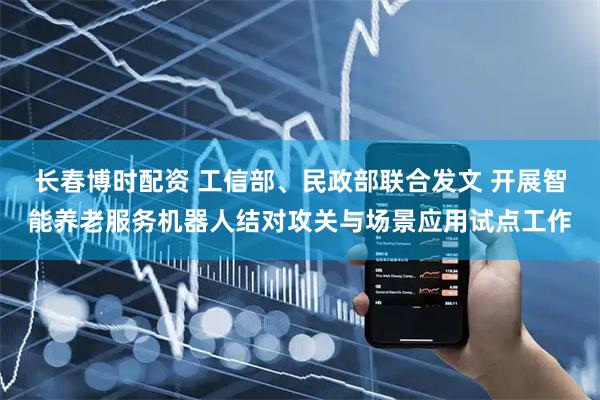长春博时配资 工信部、民政部联合发文 开展智能养老服务机器人结对攻关与场景应用试点工作