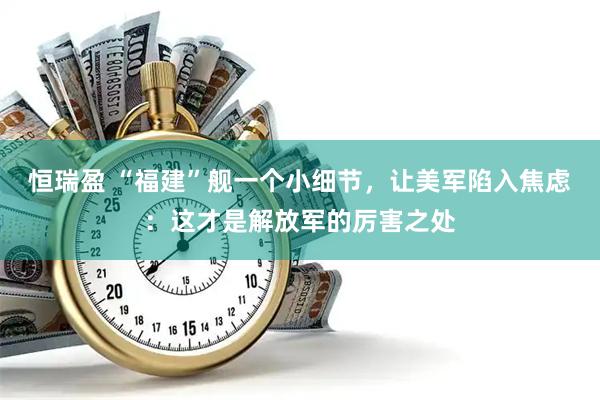 恒瑞盈 “福建”舰一个小细节，让美军陷入焦虑：这才是解放军的厉害之处