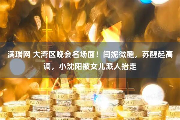 满瑞网 大湾区晚会名场面！闫妮微醺，苏醒起高调，小沈阳被女儿派人抬走