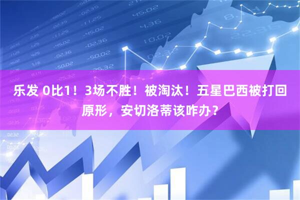 乐发 0比1！3场不胜！被淘汰！五星巴西被打回原形，安切洛蒂该咋办？