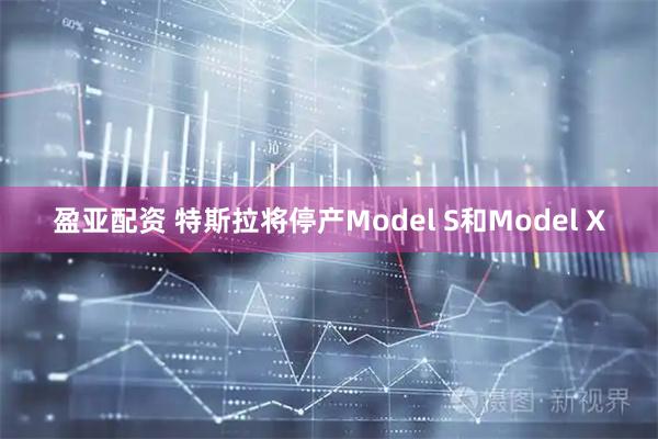 盈亚配资 特斯拉将停产Model S和Model X