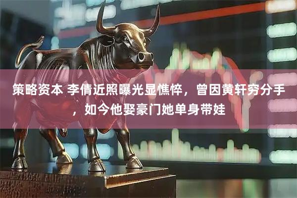 策略资本 李倩近照曝光显憔悴，曾因黄轩穷分手，如今他娶豪门她单身带娃