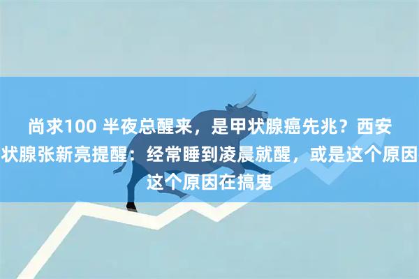 尚求100 半夜总醒来，是甲状腺癌先兆？西安甲康甲状腺张新亮提醒：经常睡到凌晨就醒，或是这个原因在搞鬼