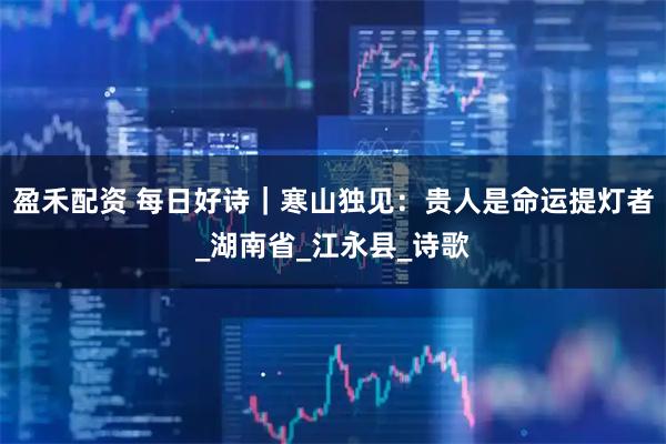 盈禾配资 每日好诗|寒山独见:贵人是命运提灯者_湖南省_江永县_诗歌