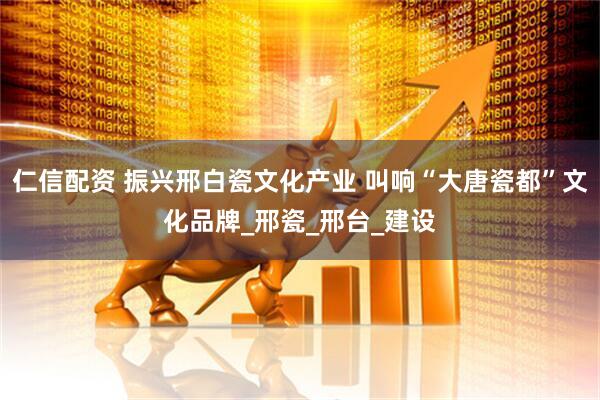 仁信配资 振兴邢白瓷文化产业 叫响“大唐瓷都”文化品牌_邢瓷_邢台_建设