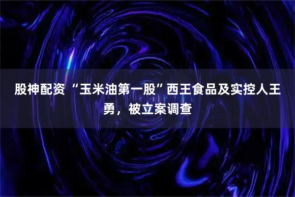 股神配资 “玉米油第一股”西王食品及实控人王勇，被立案调查