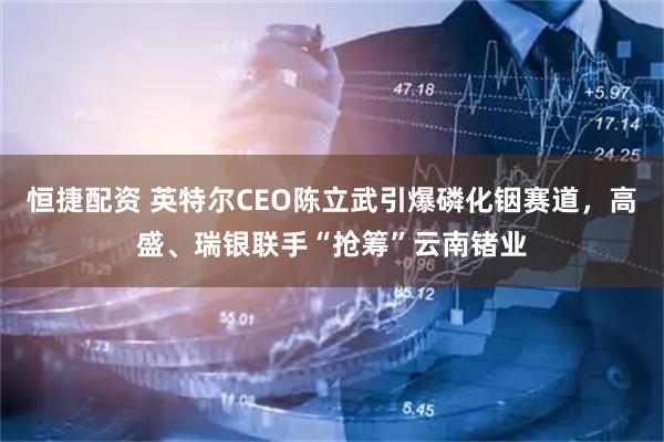 恒捷配资 英特尔CEO陈立武引爆磷化铟赛道，高盛、瑞银联手“抢筹”云南锗业
