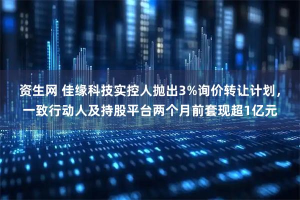 资生网 佳缘科技实控人抛出3%询价转让计划，一致行动人及持股平台两个月前套现超1亿元