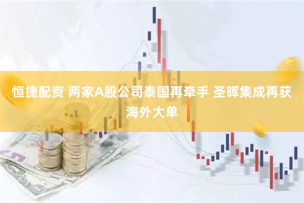 恒捷配资 两家A股公司泰国再牵手 圣晖集成再获海外大单