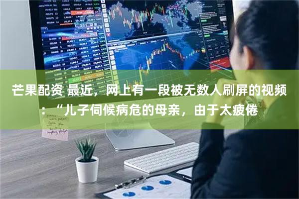 芒果配资 最近，网上有一段被无数人刷屏的视频：“儿子伺候病危的母亲，由于太疲倦